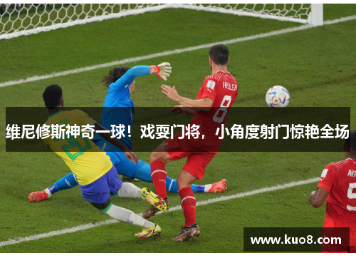 维尼修斯神奇一球！戏耍门将，小角度射门惊艳全场